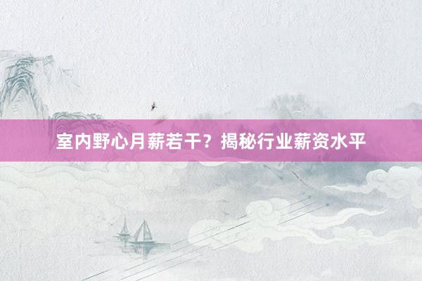 室内野心月薪若干？揭秘行业薪资水平