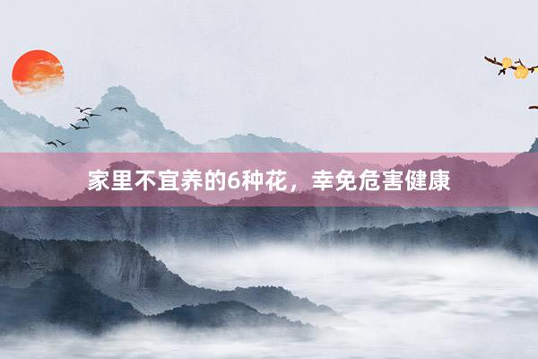 家里不宜养的6种花,幸免危害健康