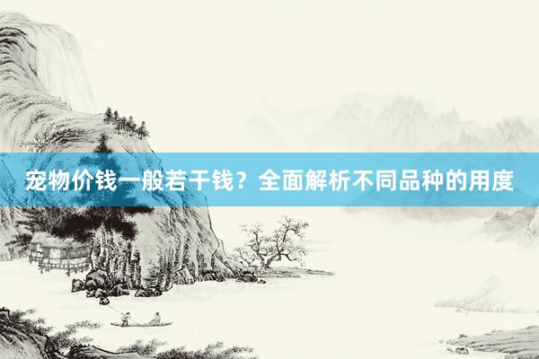 宠物价钱一般若干钱？全面解析不同品种的用度